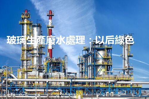 玻璃生產廢水處理：以后綠色制造的核心技術！